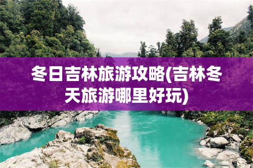 冬日吉林旅游攻略(吉林冬天旅游哪里好玩)