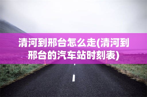 清河到邢台怎么走(清河到邢台的汽车站时刻表)