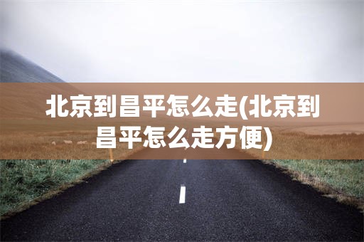 北京到昌平怎么走(北京到昌平怎么走方便)