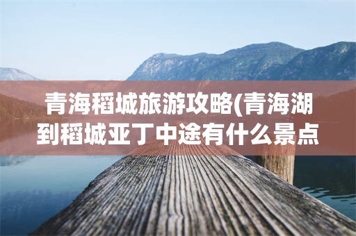 青海稻城旅游攻略(青海湖到稻城亚丁中途有什么景点)