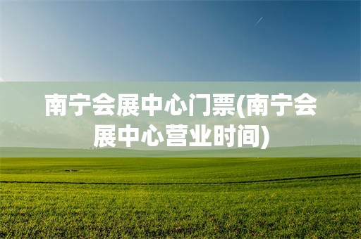 南宁会展中心门票(南宁会展中心营业时间)