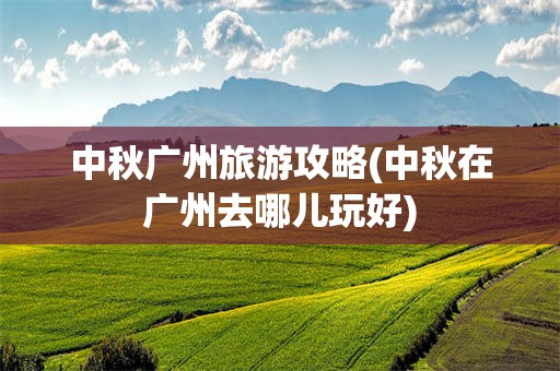 中秋广州旅游攻略(中秋在广州去哪儿玩好)