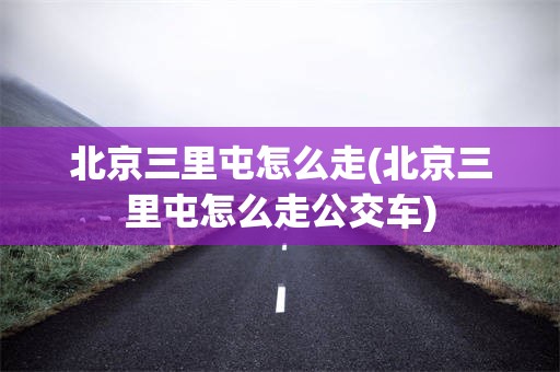 北京三里屯怎么走(北京三里屯怎么走公交车)