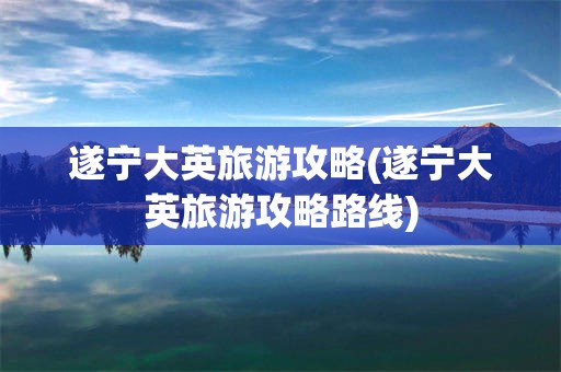 遂宁大英旅游攻略(遂宁大英旅游攻略路线)