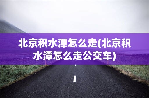 北京积水潭怎么走(北京积水潭怎么走公交车)