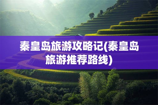 秦皇岛旅游攻略记(秦皇岛旅游推荐路线)