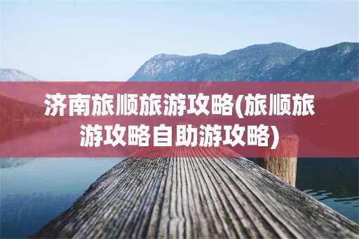 济南旅顺旅游攻略(旅顺旅游攻略自助游攻略)