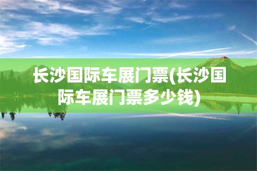 长沙国际车展门票(长沙国际车展门票多少钱)