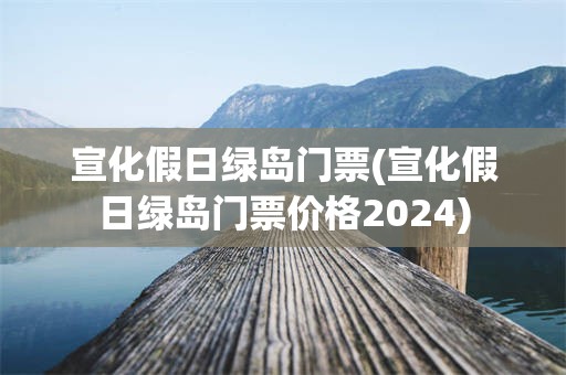 宣化假日绿岛门票(宣化假日绿岛门票价格2024)