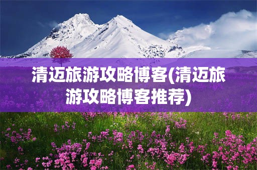 清迈旅游攻略博客(清迈旅游攻略博客推荐)