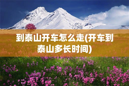 到泰山开车怎么走(开车到泰山多长时间)