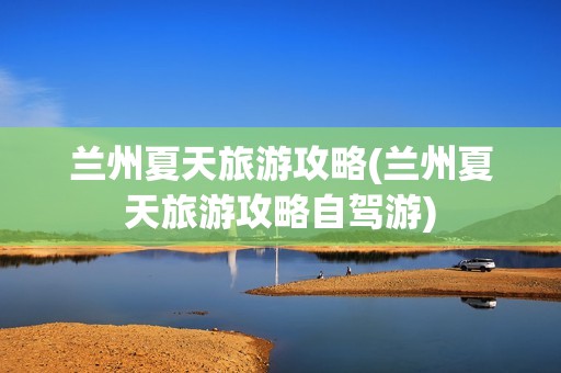 兰州夏天旅游攻略(兰州夏天旅游攻略自驾游)