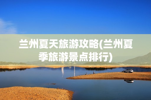 兰州夏天旅游攻略(兰州夏季旅游景点排行)