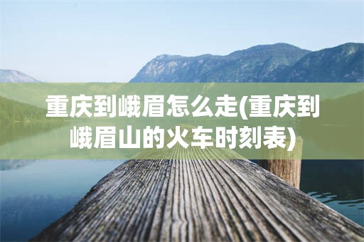 重庆到峨眉怎么走(重庆到峨眉山的火车时刻表)