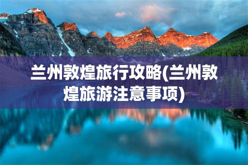 兰州敦煌旅行攻略(兰州敦煌旅游注意事项)