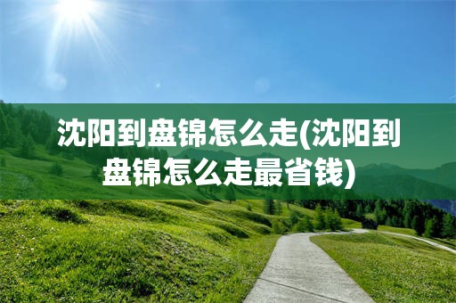 沈阳到盘锦怎么走(沈阳到盘锦怎么走最省钱)