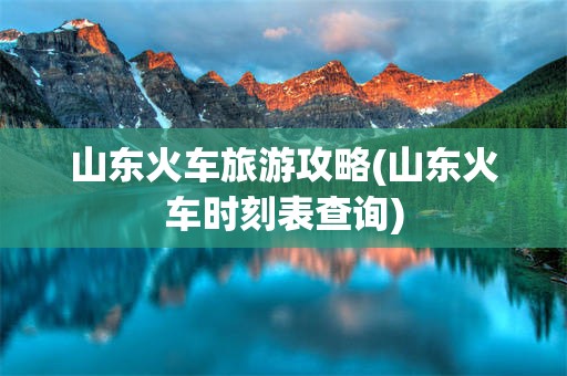 山东火车旅游攻略(山东火车时刻表查询)