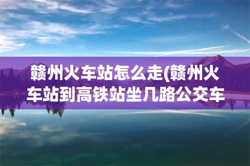 赣州火车站怎么走(赣州火车站到高铁站坐几路公交车)