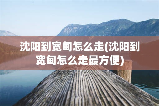 沈阳到宽甸怎么走(沈阳到宽甸怎么走最方便)