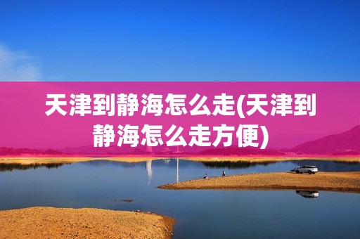 天津到静海怎么走(天津到静海怎么走方便)