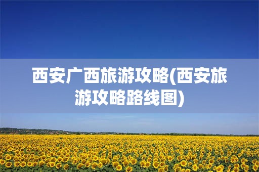 西安广西旅游攻略(西安旅游攻略路线图)