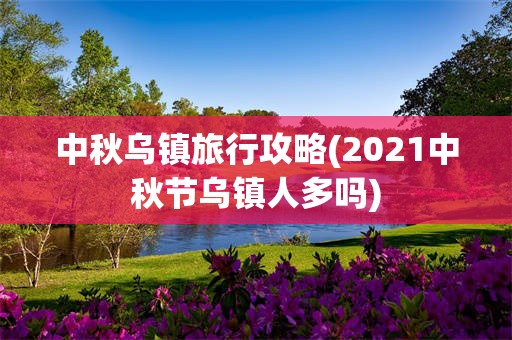 中秋乌镇旅行攻略(2021中秋节乌镇人多吗)