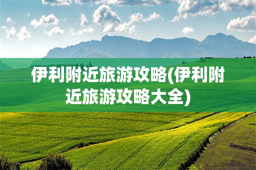 伊利附近旅游攻略(伊利附近旅游攻略大全)