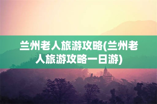 兰州老人旅游攻略(兰州老人旅游攻略一日游)