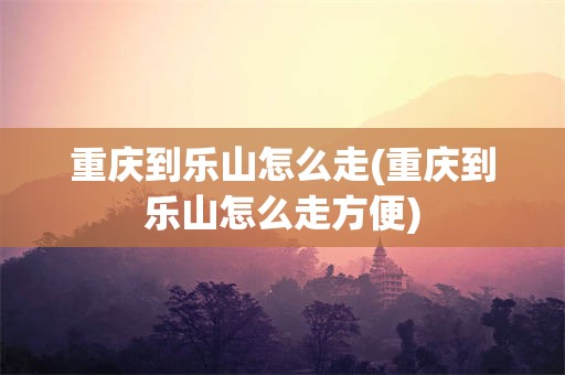 重庆到乐山怎么走(重庆到乐山怎么走方便)