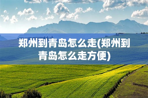 郑州到青岛怎么走(郑州到青岛怎么走方便)