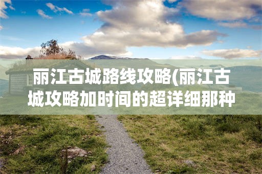 丽江古城路线攻略(丽江古城攻略加时间的超详细那种)