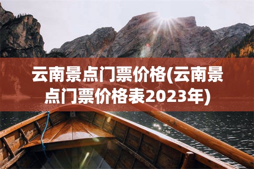 云南景点门票价格(云南景点门票价格表2023年)