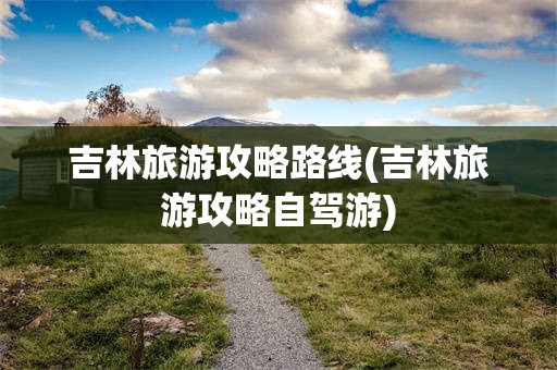 吉林旅游攻略路线(吉林旅游攻略自驾游)