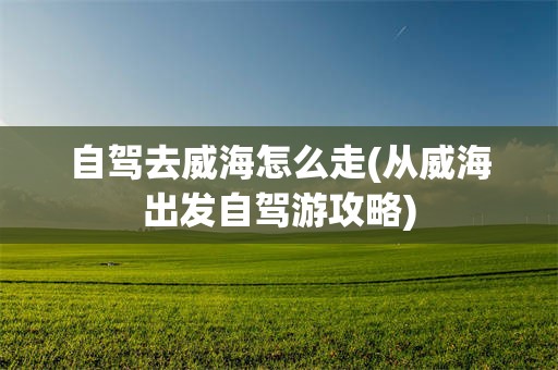 自驾去威海怎么走(从威海出发自驾游攻略)