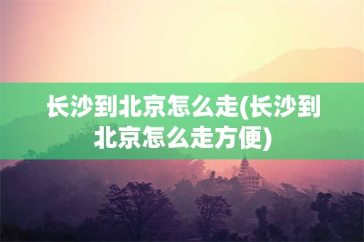 长沙到北京怎么走(长沙到北京怎么走方便)