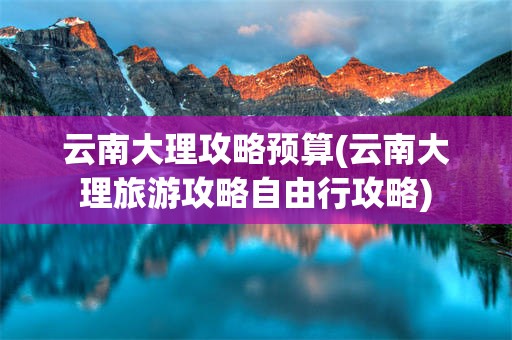 云南大理攻略预算(云南大理旅游攻略自由行攻略)