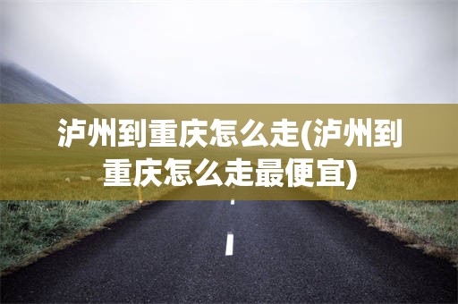 泸州到重庆怎么走(泸州到重庆怎么走最便宜)