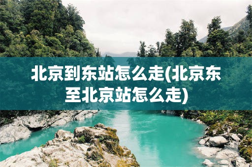 北京到东站怎么走(北京东至北京站怎么走)