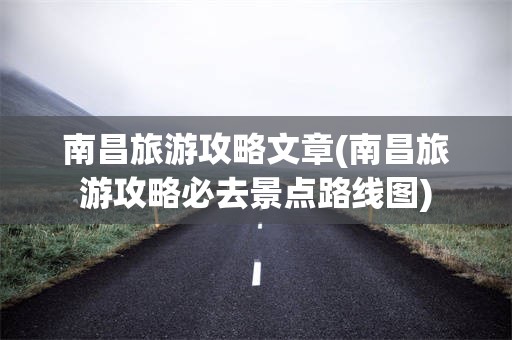 南昌旅游攻略文章(南昌旅游攻略必去景点路线图)