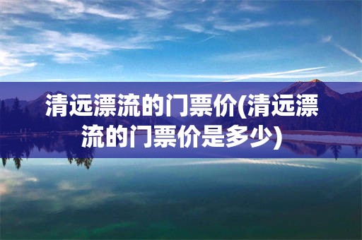 清远漂流的门票价(清远漂流的门票价是多少)