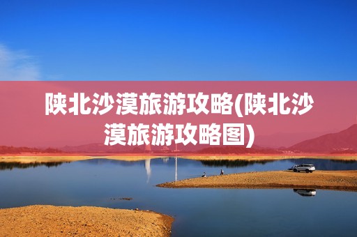 陕北沙漠旅游攻略(陕北沙漠旅游攻略图)