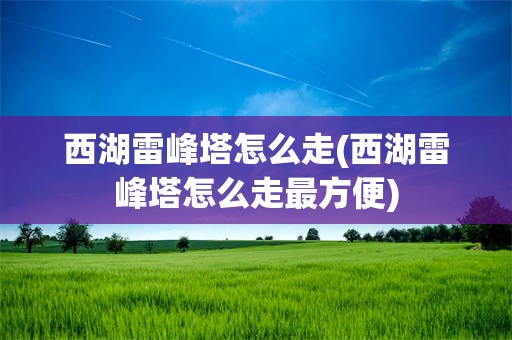 西湖雷峰塔怎么走(西湖雷峰塔怎么走最方便)