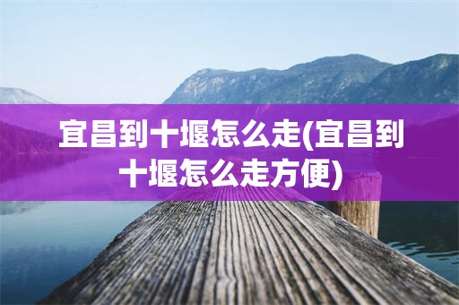 宜昌到十堰怎么走(宜昌到十堰怎么走方便)