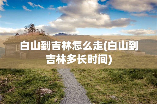 白山到吉林怎么走(白山到吉林多长时间)