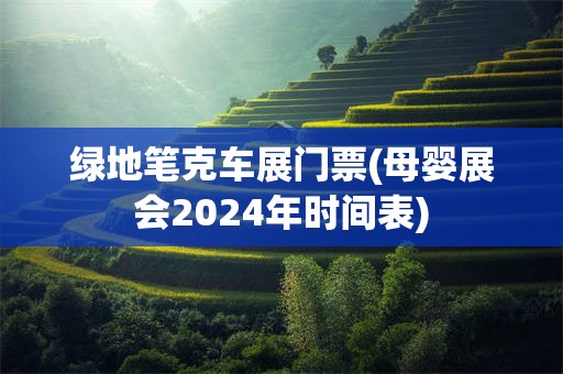 绿地笔克车展门票(母婴展会2024年时间表)