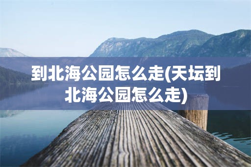 到北海公园怎么走(天坛到北海公园怎么走)