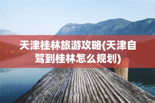 天津桂林旅游攻略(天津自驾到桂林怎么规划)