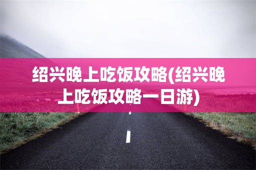 绍兴晚上吃饭攻略(绍兴晚上吃饭攻略一日游)