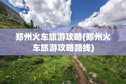 郑州火车旅游攻略(郑州火车旅游攻略路线)