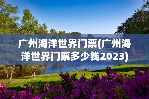 广州海洋世界门票(广州海洋世界门票多少钱2023)